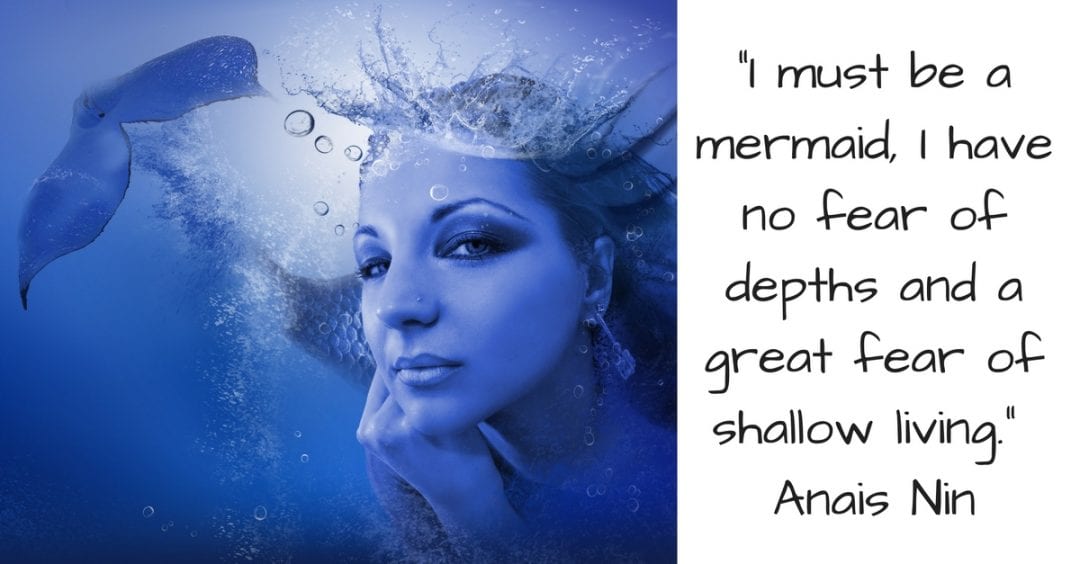 _I must be a mermaid, I have no fear of depths and a great fear of shallow living._ Anais Nin